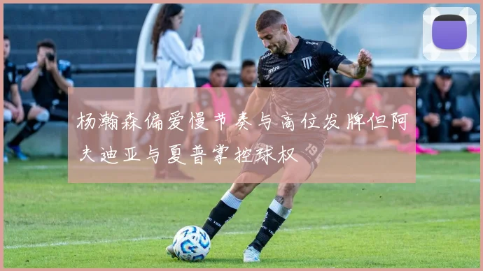 杨瀚森偏爱慢节奏与高位发牌但阿夫迪亚与夏普掌控球权