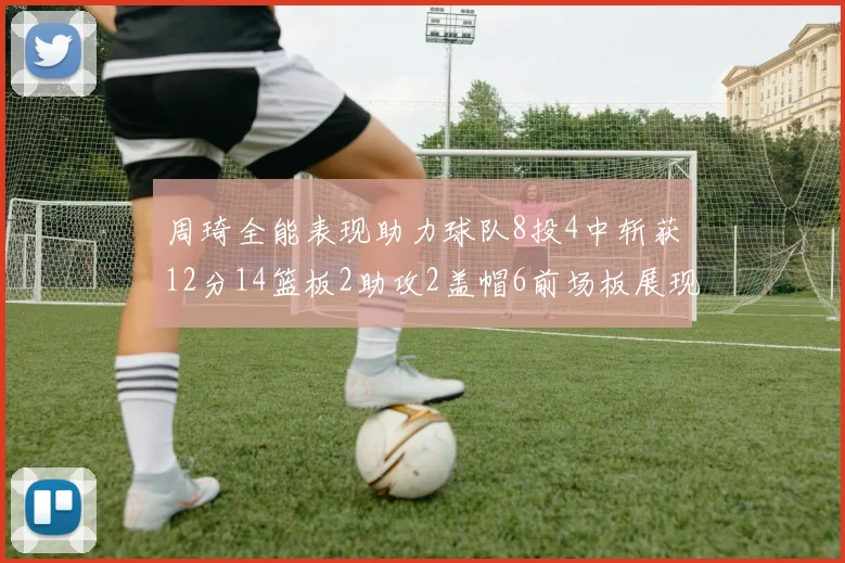 周琦全能表现助力球队8投4中斩获12分14篮板2助攻2盖帽6前场板展现实力