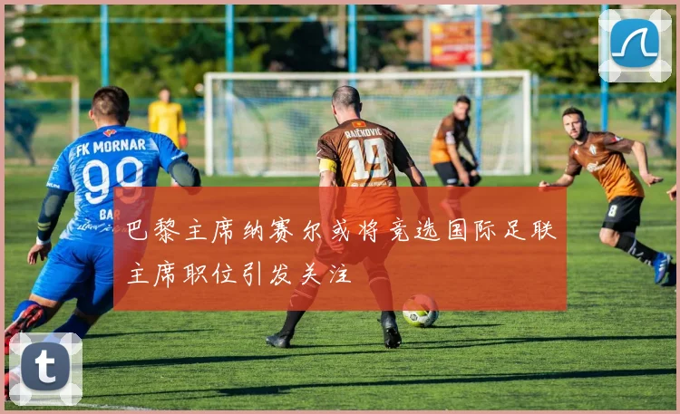 巴黎主席纳赛尔或将竞选国际足联主席职位引发关注