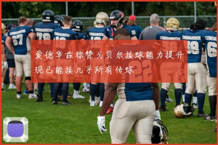 爱德华兹称赞戈贝尔接球能力提升现已能接几乎所有传球