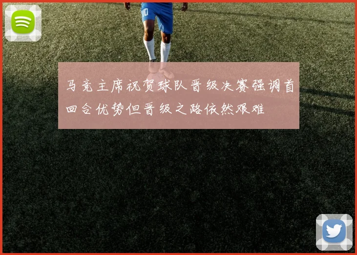 马竞主席祝贺球队晋级决赛强调首回合优势但晋级之路依然艰难