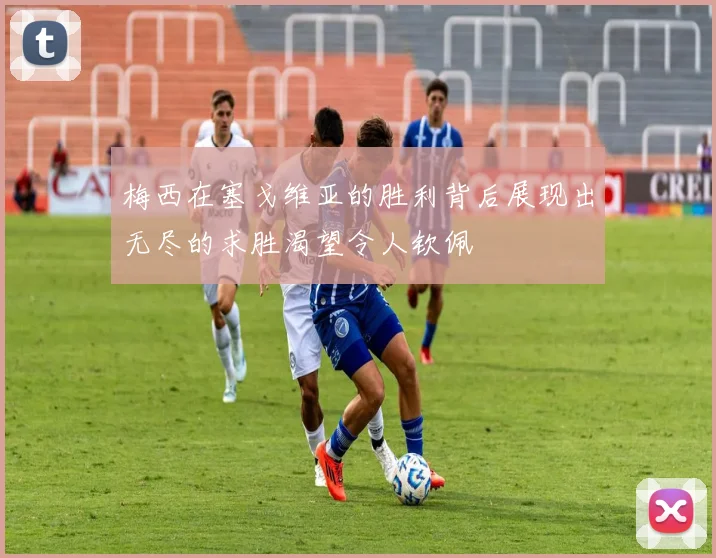 梅西在塞戈维亚的胜利背后展现出无尽的求胜渴望令人钦佩