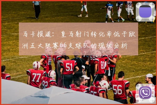 马卡报道：皇马射门转化率低于欧洲五大联赛66支球队的现状分析