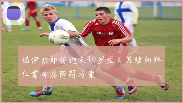 诺伊尔即将迎来40岁生日若续约拜仁需考虑降薪方案