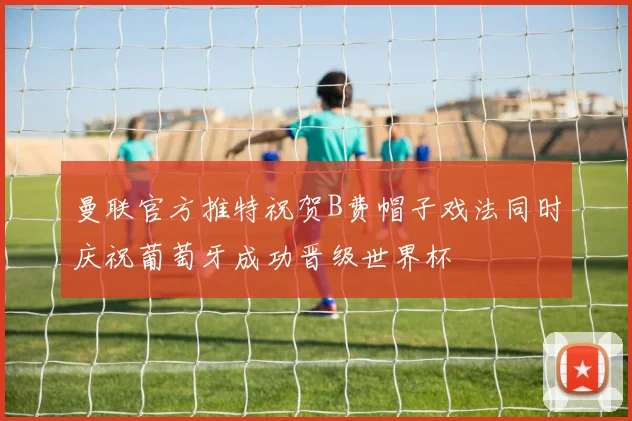 曼联官方推特祝贺B费帽子戏法同时庆祝葡萄牙成功晋级世界杯