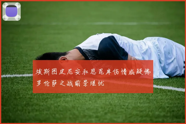 埃斯图皮尼安和恩昆库伤情成疑佛罗伦萨之战前景堪忧