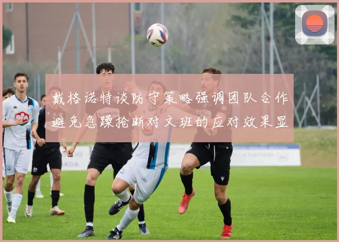 戴格诺特谈防守策略强调团队合作避免急躁抢断对文班的应对效果显著