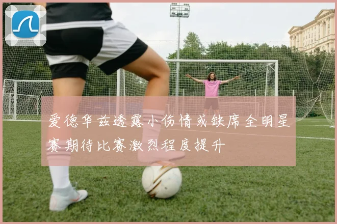 爱德华兹透露小伤情或缺席全明星赛期待比赛激烈程度提升