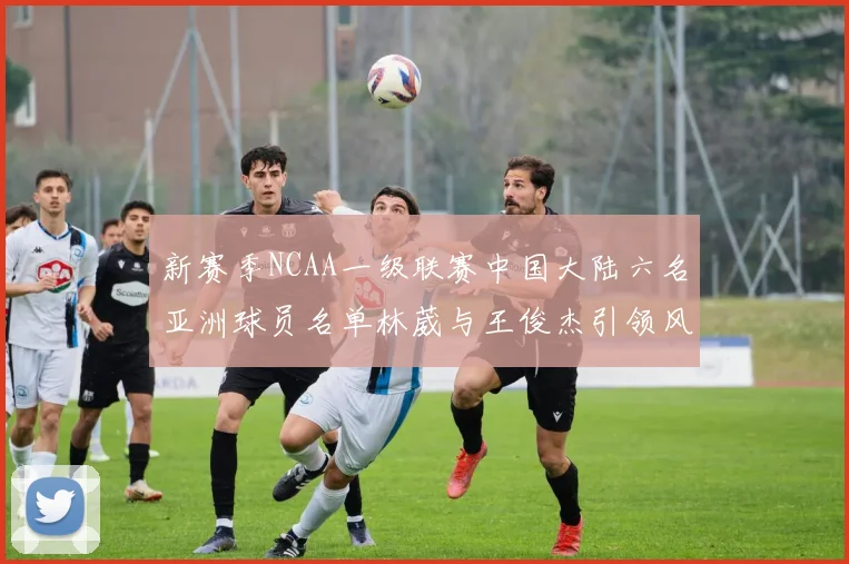 新赛季NCAA一级联赛中国大陆六名亚洲球员名单林葳与王俊杰引领风骚