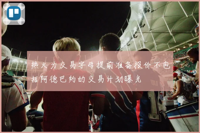 热火为交易字母提前准备报价不包括阿德巴约的交易计划曝光