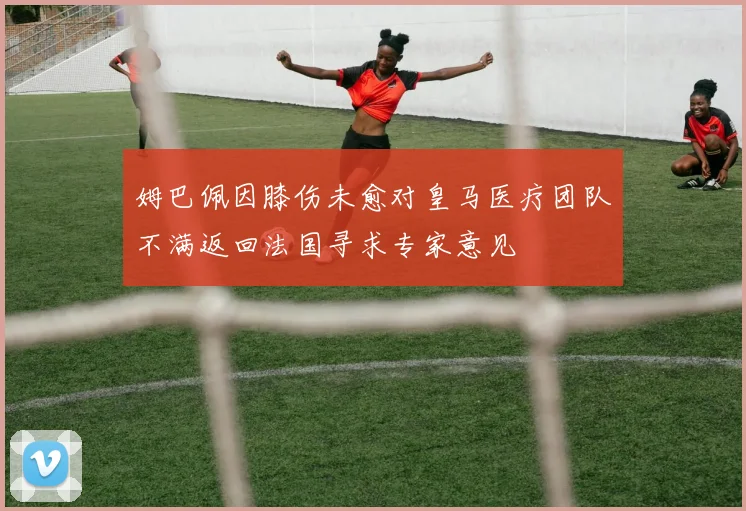 姆巴佩因膝伤未愈对皇马医疗团队不满返回法国寻求专家意见
