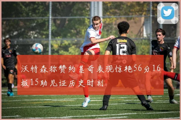 沃特森称赞约基奇表现惊艳56分16板15助见证历史时刻