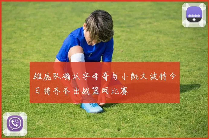 雄鹿队确认字母哥与小凯文波特今日将齐齐出战篮网比赛
