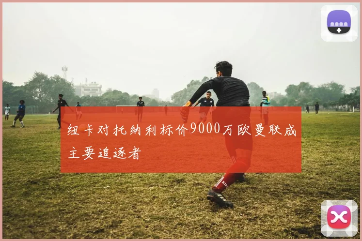 纽卡对托纳利标价9000万欧曼联成主要追逐者