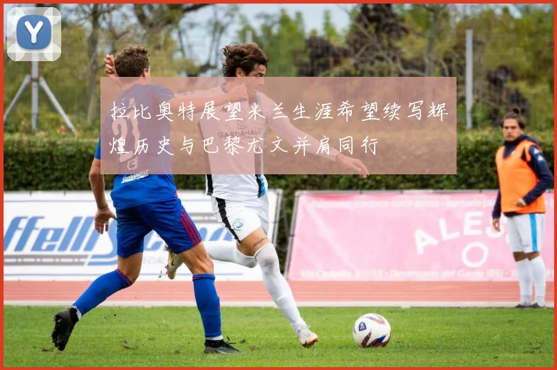 拉比奥特展望米兰生涯希望续写辉煌历史与巴黎尤文并肩同行