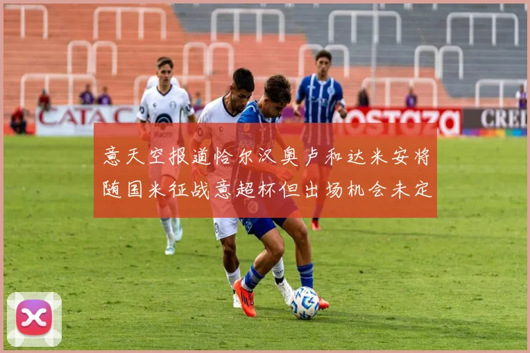 意天空报道恰尔汉奥卢和达米安将随国米征战意超杯但出场机会未定