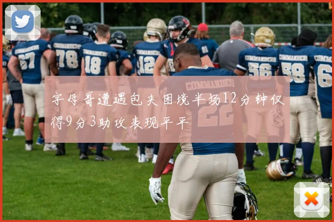 字母哥遭遇包夹困境半场12分钟仅得9分3助攻表现平平