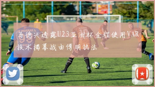 马德兴透露U23亚洲杯全程使用VAR技术揭幕战由傅明执法
