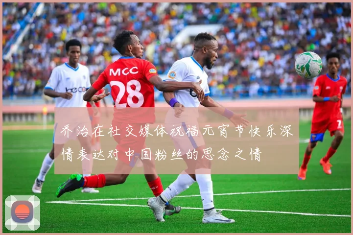乔治在社交媒体祝福元宵节快乐深情表达对中国粉丝的思念之情