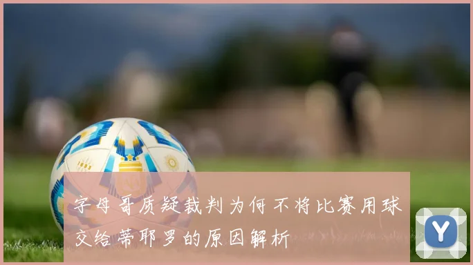字母哥质疑裁判为何不将比赛用球交给蒂耶罗的原因解析