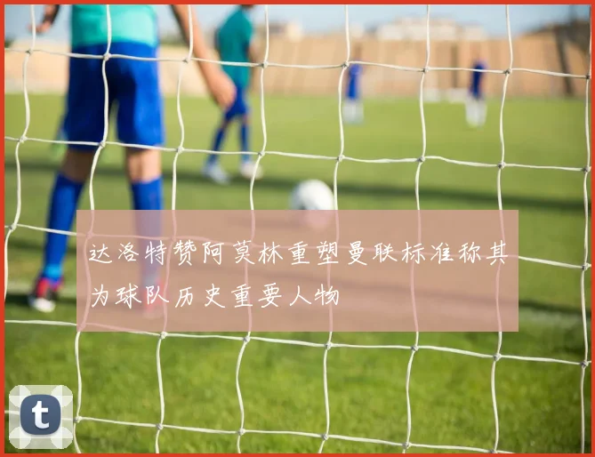 达洛特赞阿莫林重塑曼联标准称其为球队历史重要人物