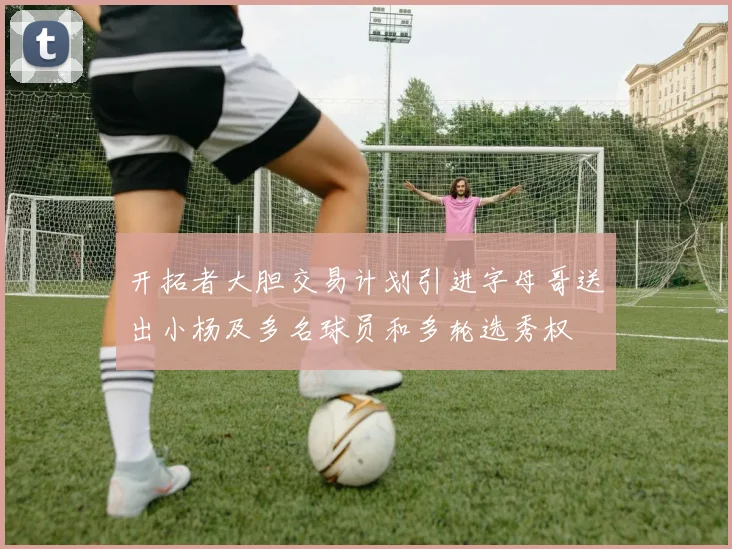 开拓者大胆交易计划引进字母哥送出小杨及多名球员和多轮选秀权