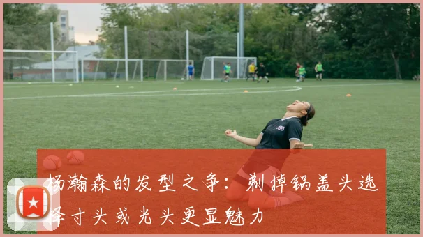 杨瀚森的发型之争：剃掉锅盖头选择寸头或光头更显魅力