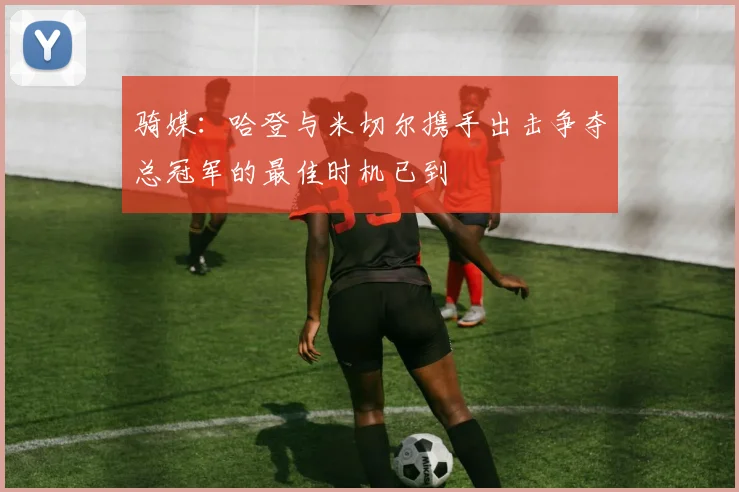 骑媒：哈登与米切尔携手出击争夺总冠军的最佳时机已到