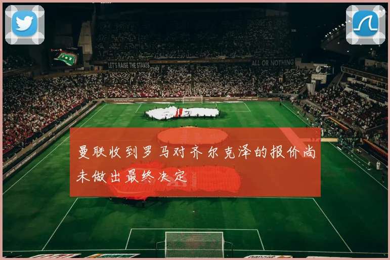 曼联收到罗马对齐尔克泽的报价尚未做出最终决定