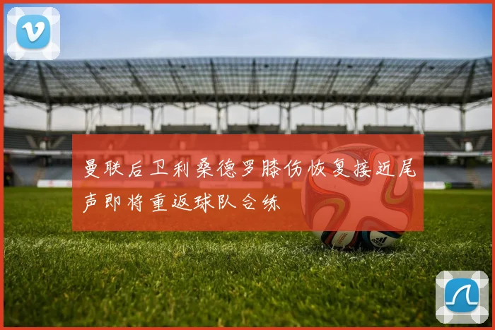 曼联后卫利桑德罗膝伤恢复接近尾声即将重返球队合练
