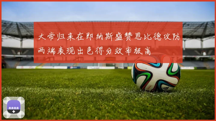 大帝归来在即纳斯盛赞恩比德攻防两端表现出色得分效率极高