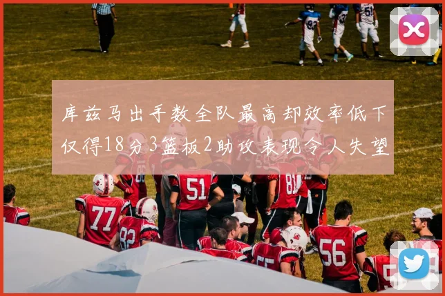 库兹马出手数全队最高却效率低下仅得18分3篮板2助攻表现令人失望