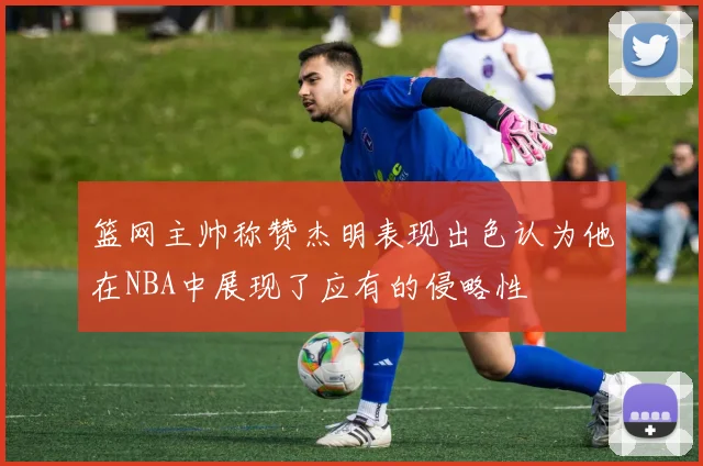 篮网主帅称赞杰明表现出色认为他在NBA中展现了应有的侵略性