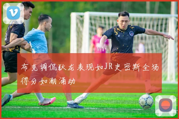 布克调侃狄龙表现如JR史密斯全场得分如潮涌动