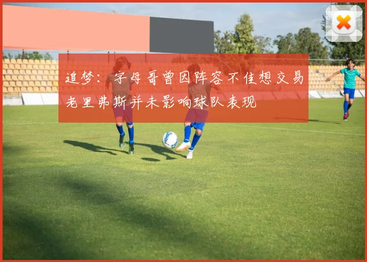追梦：字母哥曾因阵容不佳想交易老里弗斯并未影响球队表现