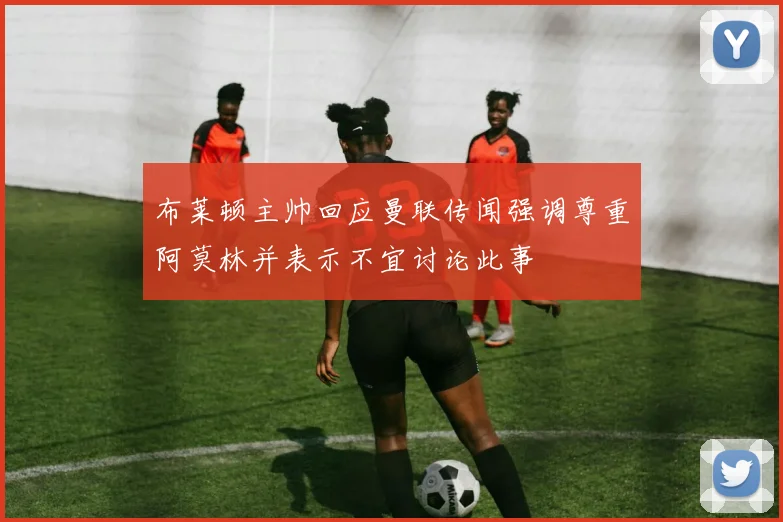 布莱顿主帅回应曼联传闻强调尊重阿莫林并表示不宜讨论此事