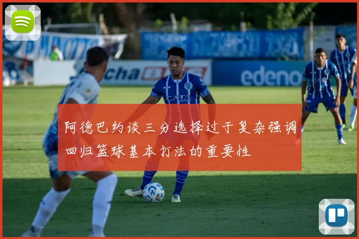 阿德巴约谈三分选择过于复杂强调回归篮球基本打法的重要性