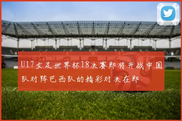 U17女足世界杯18决赛即将开战中国队对阵巴西队的精彩对决在即