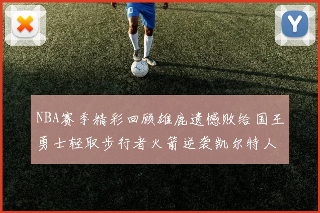 NBA赛季精彩回顾雄鹿遗憾败给国王勇士轻取步行者火箭逆袭凯尔特人