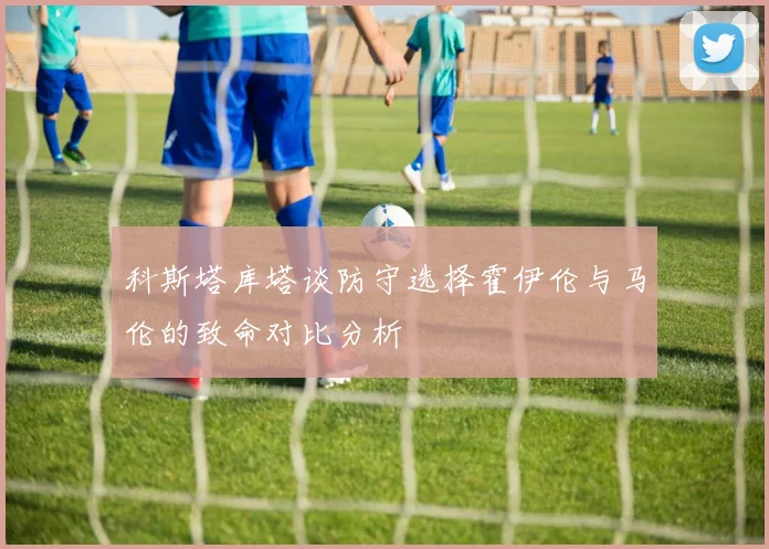 科斯塔库塔谈防守选择霍伊伦与马伦的致命对比分析