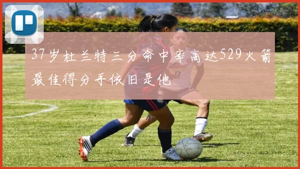 37岁杜兰特三分命中率高达529火箭最佳得分手依旧是他